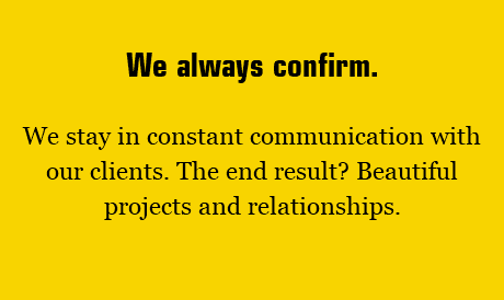 We always confirm. We stay in constant communication with our clients. The end result? Beautiful projects and relationships. 