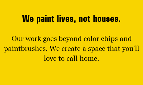 We paint lives, not houses. Our work goes beyond color chips and paintbrushes. We create a space that you'll love to call home.