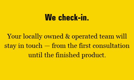 We check-in. Your locally owned & operated team will stay in touch — from the first consultation until the finished product. 